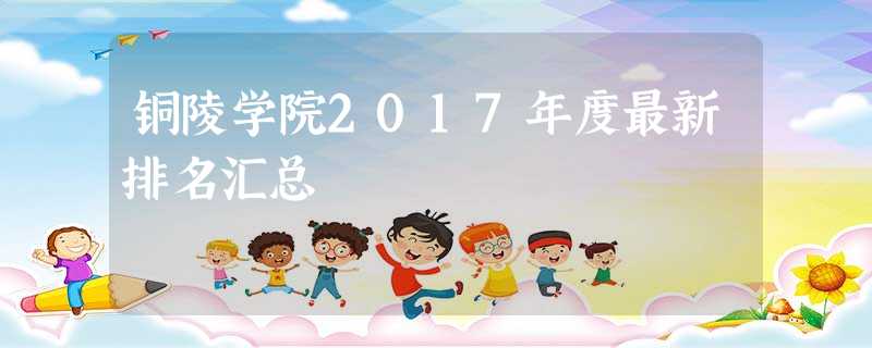铜陵学院2017年度最新排名汇总 铜陵学院2017年度最新排名汇总