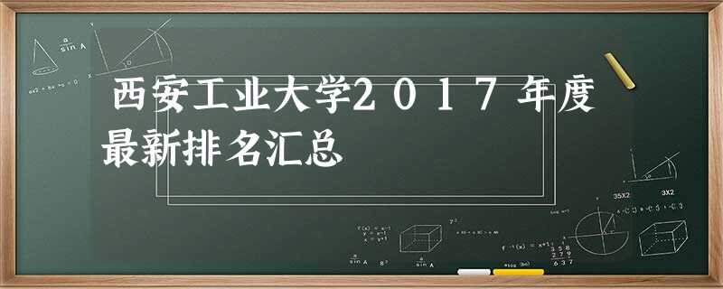 西安工业大学2017年度最新排名汇总 西安工业大学2017年度最新排名汇总