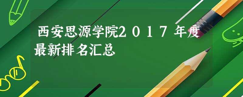 西安思源学院2017年度最新排名汇总 西安思源学院2017年度最新排名汇总