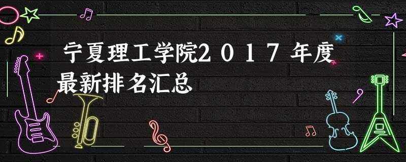 宁夏理工学院2017年度最新排名汇总 宁夏理工学院2017年度最新排名汇总