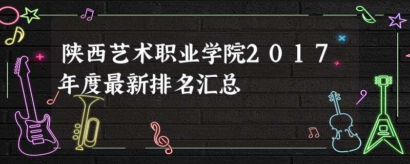 陕西艺术职业学院2017年度最新排名汇总 陕西艺术职业学院2017年度最新排名汇总