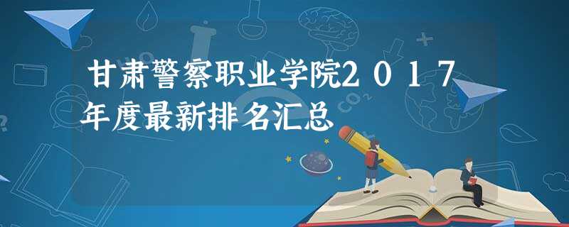 甘肃警察职业学院2017年度最新排名汇总 甘肃警察职业学院2017年度最新排名汇总