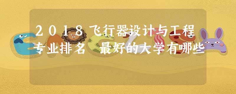 2018飞行器设计与工程专业排名 最好的大学有哪些 2018飞行器设计与工程专业排名 最好的大学有哪些