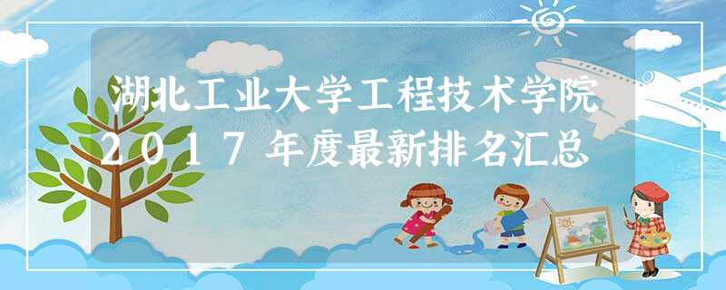 湖北工业大学工程技术学院2017年度最新排名汇总 湖北工业大学工程技术学院2017年度最新排名汇总