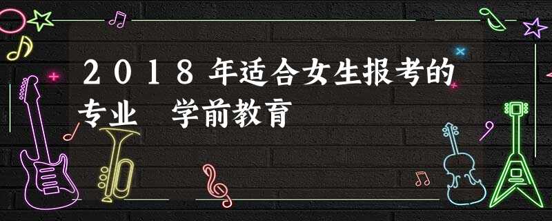 2018年适合女生报考的专业 学前教育 2018年适合女生报考的专业 学前教育