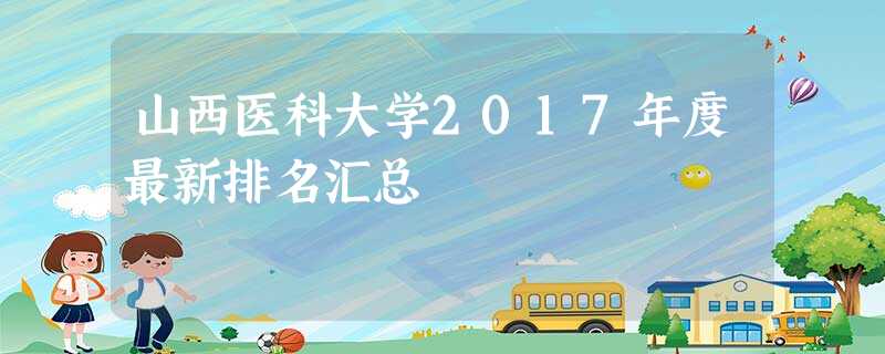 山西医科大学2017年度最新排名汇总 山西医科大学2017年度最新排名汇总
