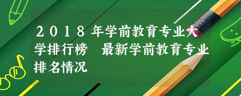 2018年学前教育专业大学排行榜 最新学前教育专业排名情况 2018年学前教育专业大学排行榜 最新学前教育专业排名情况