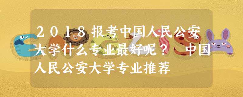 2018报考中国人民公安大学什么专业最好呢? 中国人民公安大学专业推荐 2018报考中国人民公安大学什么专业最好呢? 中国人民公安大学专业推荐