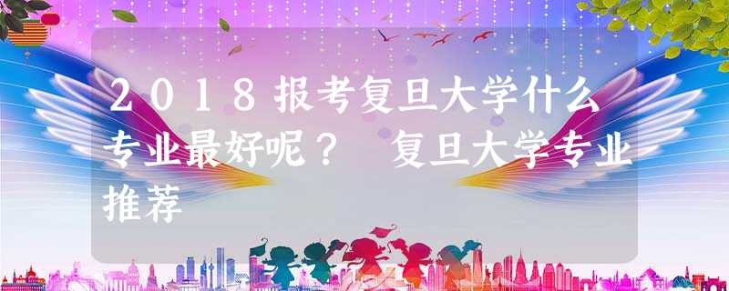 2018报考复旦大学什么专业最好呢? 复旦大学专业推荐 2018报考复旦大学什么专业最好呢? 复旦大学专业推荐