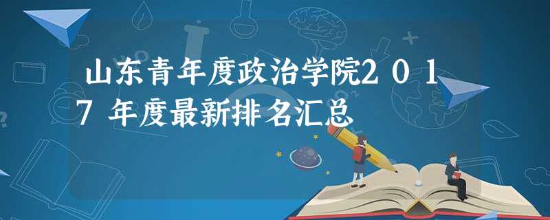 山东青年度政治学院2017年度最新排名汇总 山东青年度政治学院2017年度最新排名汇总