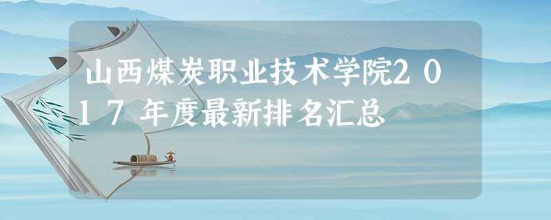 山西煤炭职业技术学院2017年度最新排名汇总 山西煤炭职业技术学院2017年度最新排名汇总