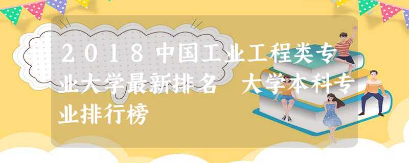 2018中国工业工程类专业大学最新排名 大学本科专业排行榜 2018中国工业工程类专业大学最新排名 大学本科专业排行榜