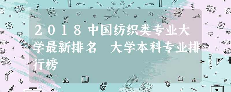 2018中国纺织类专业大学最新排名 大学本科专业排行榜 2018中国纺织类专业大学最新排名 大学本科专业排行榜