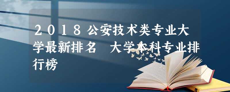 2018公安技术类专业大学最新排名 大学本科专业排行榜 2018公安技术类专业大学最新排名 大学本科专业排行榜