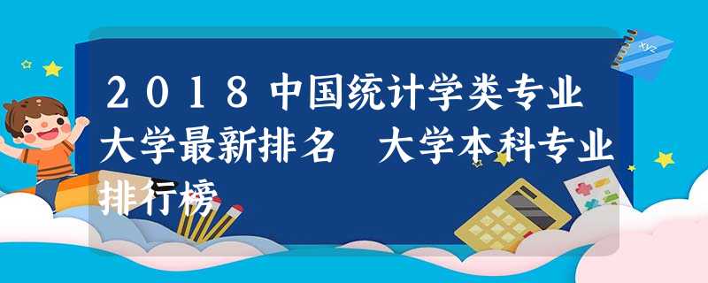 2018中国统计学类专业大学最新排名 大学本科专业排行榜 2018中国统计学类专业大学最新排名 大学本科专业排行榜