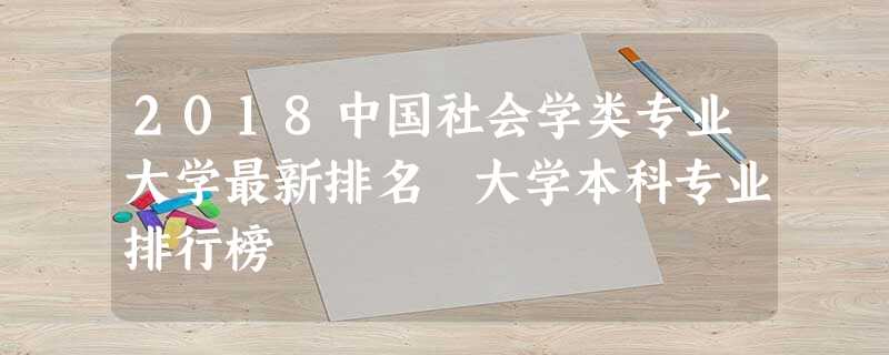 2018中国社会学类专业大学最新排名 大学本科专业排行榜 2018中国社会学类专业大学最新排名 大学本科专业排行榜