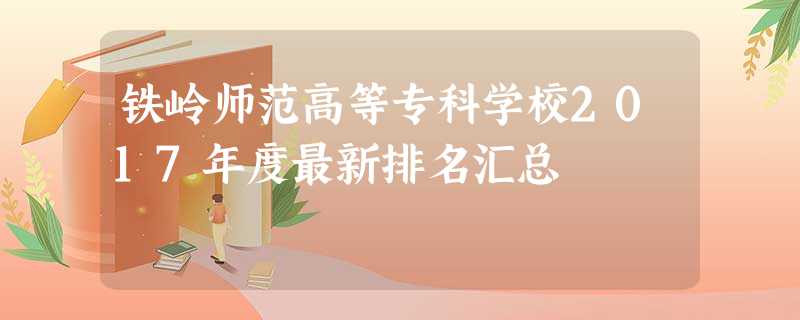 铁岭师范高等专科学校2017年度最新排名汇总 铁岭师范高等专科学校2017年度最新排名汇总