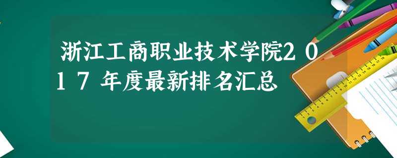 浙江工商职业技术学院2017年度最新排名汇总 浙江工商职业技术学院2017年度最新排名汇总