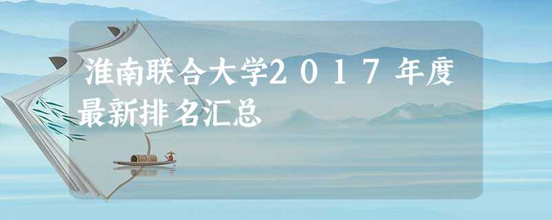 淮南联合大学2017年度最新排名汇总 淮南联合大学2017年度最新排名汇总