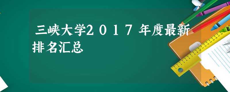 三峡大学2017年度最新排名汇总 三峡大学2017年度最新排名汇总