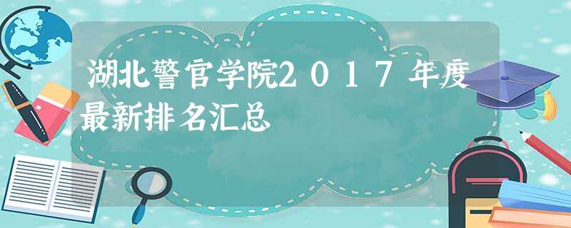 湖北警官学院2017年度最新排名汇总 湖北警官学院2017年度最新排名汇总