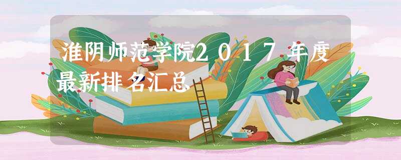 淮阴师范学院2017年度最新排名汇总 淮阴师范学院2017年度最新排名汇总