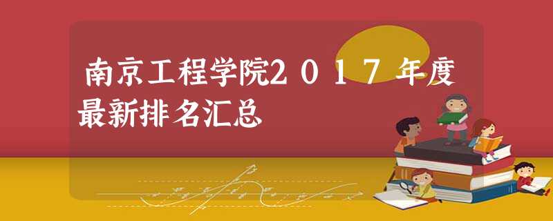 南京工程学院2017年度最新排名汇总 南京工程学院2017年度最新排名汇总