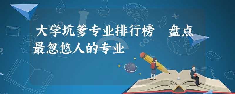 大学坑爹专业排行榜 盘点最忽悠人的专业 大学坑爹专业排行榜 盘点最忽悠人的专业