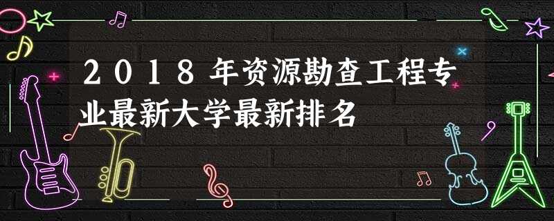 2018年资源勘查工程专业最新大学最新排名 2018年资源勘查工程专业最新大学最新排名