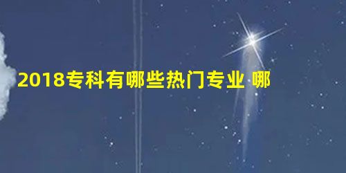 2018专科有哪些热门专业 哪些专业就业前景怎么样?好 2018专科有哪些热门专业 哪些专业就业前景怎么样?好