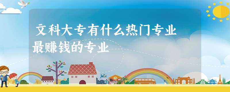 文科大专有什么热门专业 最赚钱的专业 文科大专有什么热门专业 最赚钱的专业