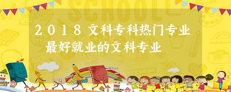 2018文科专科热门专业 最好就业的文科专业 2018文科专科热门专业 最好就业的文科专业