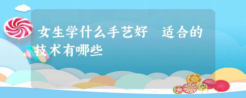 女生学什么手艺好 适合的技术有哪些 女生学什么手艺好 适合的技术有哪些