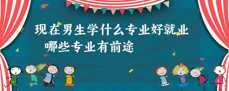 现在男生学什么专业好就业 哪些专业有前途 现在男生学什么专业好就业 哪些专业有前途