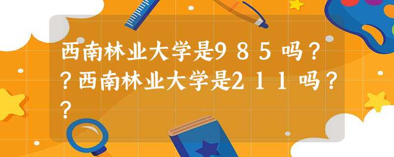 西南林业大学是985吗??西南林业大学是211吗?? 西南林业大学是985吗??西南林业大学是211吗??