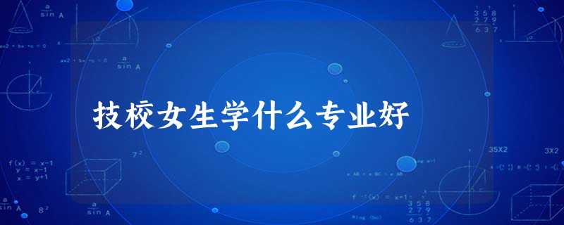 技校女生学什么专业好 技校女生学什么专业好