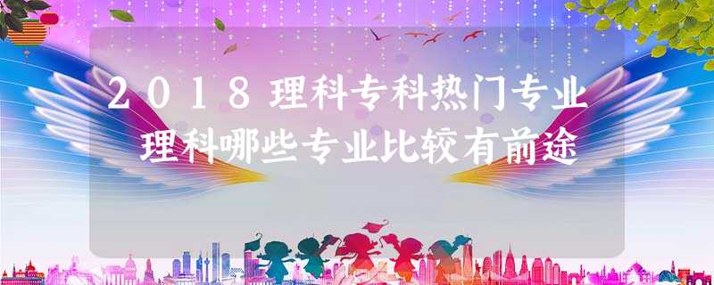 2018理科专科热门专业 理科哪些专业比较有前途 2018理科专科热门专业 理科哪些专业比较有前途