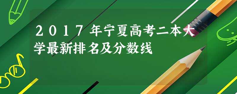 2017年宁夏高考二本大学最新排名及分数线 2017年宁夏高考二本大学最新排名及分数线