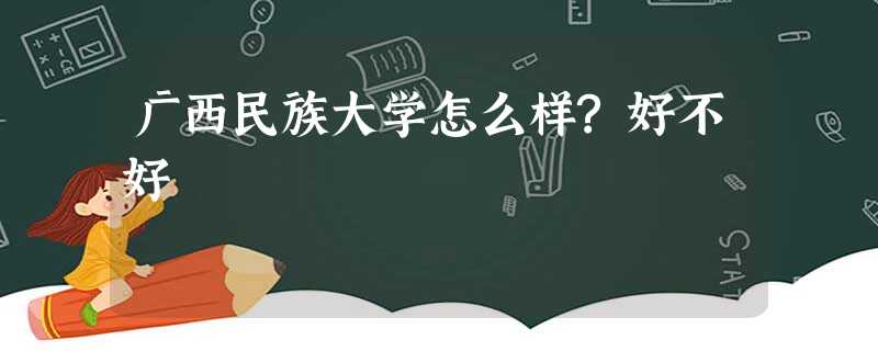 广西民族大学怎么样?好不好 广西民族大学怎么样?好不好