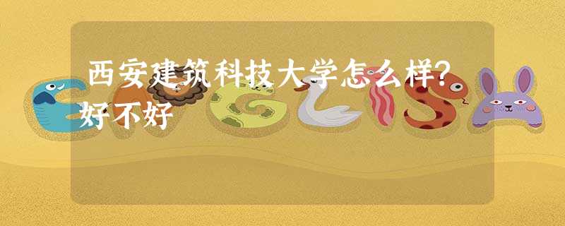 西安建筑科技大学怎么样?好不好 西安建筑科技大学怎么样?好不好