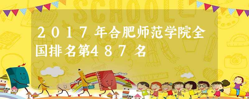 2017年合肥师范学院全国排名第487名 2017年合肥师范学院全国排名第487名