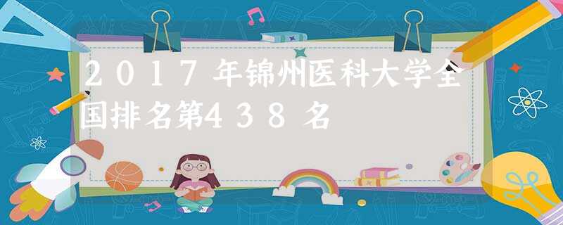 2017年锦州医科大学全国排名第438名 2017年锦州医科大学全国排名第438名