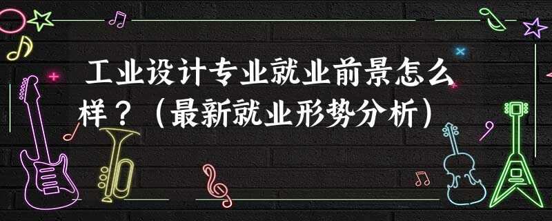 工业设计专业就业前景怎么样?(最新就业形势分析) 工业设计专业就业前景怎么样?(最新就业形势分析)