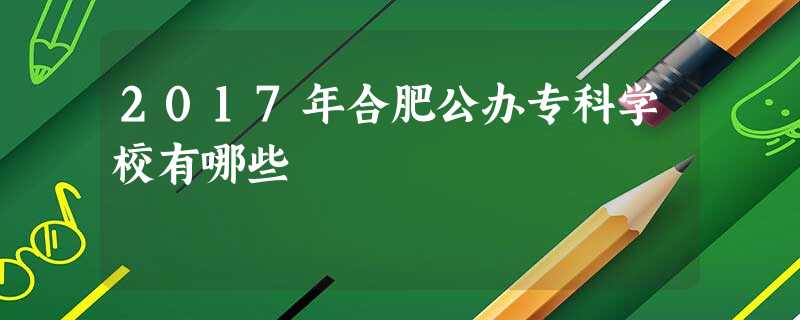 2017年合肥公办专科学校有哪些 2017年合肥公办专科学校有哪些