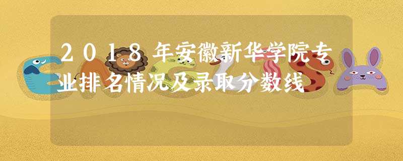 2018年安徽新华学院专业排名情况及录取分数线 2018年安徽新华学院专业排名情况及录取分数线