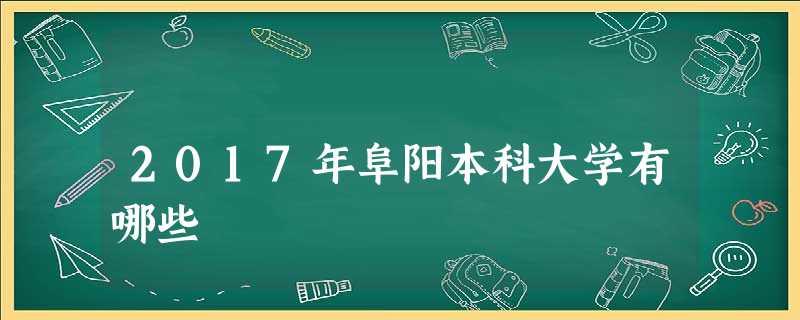 2017年阜阳本科大学有哪些 2017年阜阳本科大学有哪些