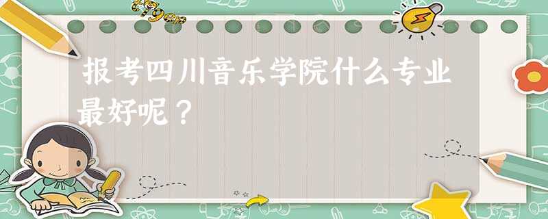 报考四川音乐学院什么专业最好呢? 报考四川音乐学院什么专业最好呢?