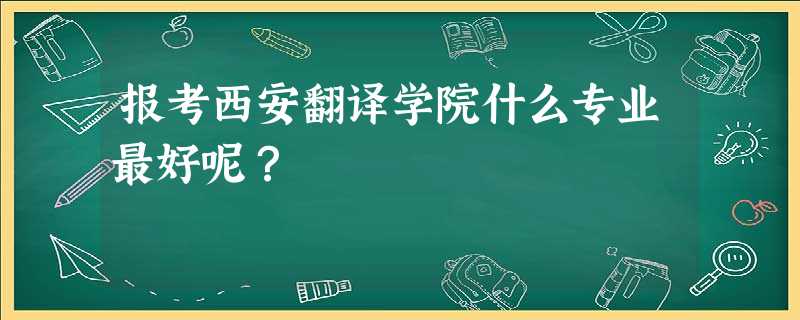 报考西安翻译学院什么专业最好呢? 报考西安翻译学院什么专业最好呢?