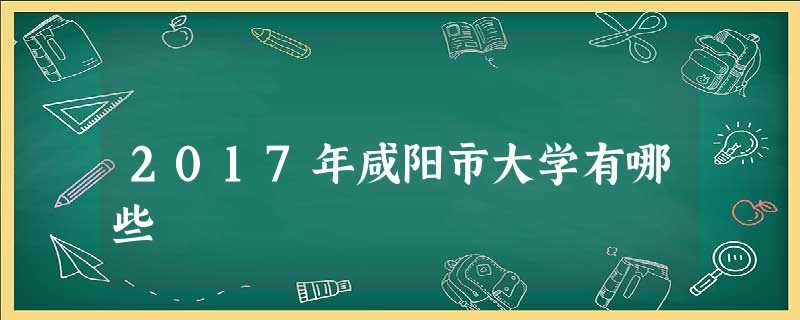 2017年咸阳市大学有哪些 2017年咸阳市大学有哪些