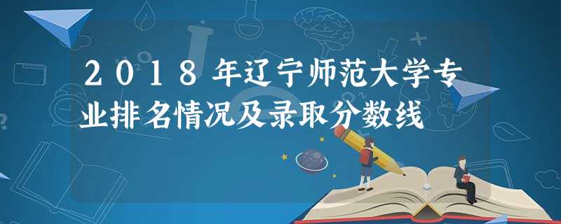2018年辽宁师范大学专业排名情况及录取分数线 2018年辽宁师范大学专业排名情况及录取分数线